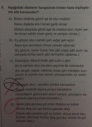 5. Aşağıdaki dizelerin hangisinde birden fazla kişileştir-
me söz konusudur?
A) Bütün cihânda gönül işk ile olur makbûl
Kamu diyârda ehl-i hüner garib olmaz
(Bütün dünyada gönül aşk ile makbul olur; hiçbir yer-
de hüner sahibi insan garip ve perişan olmaz.