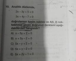 Sala (-)
See (*)
10. Analitik düzlemde,
2x-3y + 5 = 0
3x + 4y - 7 = 0
doğrularının kesim noktası ve A(0, 2) nok-
tasından geçen doğrunun denklemi aşağı-
dakilerden hangisidir?
A) x - 5y + 2 = 0
B) x + 5y-2=0
C) 5x-y +2=0
D) 5x + y -2=0
E) 5x+2y-1=0
Ja
92