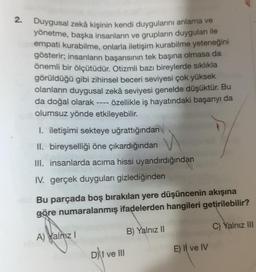 2.
Duygusal zekâ kişinin kendi duygularını anlama ve
yönetme, başka insanların ve grupların duyguları ile
Tempati kurabilme, onlarla iletişim kurabilme yeteneğini
gösterir; insanların başarısının tek başına olmasa da
önemli bir ölçütüdür. Otizmli bazı bireylerde sıklıkla
görüldüğü gibi zihinsel beceri seviyesi çok yüksek
olanların duygusal zekâ seviyesi genelde düşüktür. Bu
da doğal olarak ---- özellikle iş hayatındaki başarıyı da
olumsuz yönde etkileyebilir.
I. iletişimi sekteye uğrattığından
II. bireyselliği öne çıkardığından
III. insanlarda acıma hissi uyandırdığından
IV. gerçek duyguları gizlediğinden
Bu parçada boş bırakılan yere düşüncenin akışına
göre numaralanmış ifadelerden hangileri getirilebilir?
B) Yalnız II
A) Yalnız I
D)t ve III
E) Il ve IV
C) Yalnız III