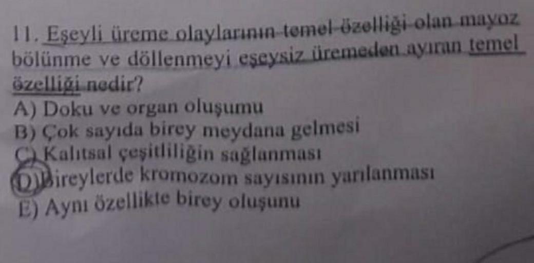 11. Eşeyli üreme olaylarının temel özelliği olan mayoz
bölünme ve döllenmeyi eşeysiz üremeden ayıran temel
özelliği nedir?
A) Doku ve organ oluşumu
B) Çok sayıda birey meydana gelmesi
Kalıtsal çeşitliliğin sağlanması
Bireylerde kromozom sayısının yarılanma