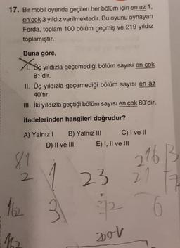 17. Bir mobil oyunda geçilen her bölüm için en az 1,
en çok 3 yıldız verilmektedir. Bu oyunu oynayan
Ferda, toplam 100 bölüm geçmiş ve 219 yıldız
toplamıştır.
Buna göre,
Xüç yıldızla geçemediği bölüm sayısı en çok
1.
81'dir.
II. Üç yıldızla geçemediği bölüm sayısı en az
40'tır.
III. İki yıldızla geçtiği bölüm sayısı en çok 80'dir.
ifadelerinden hangileri doğrudur?
A) Yalnız I B) Yalnız III
D) II ve III
81
2
16₂2
C) I ve II
E) I, II ve III
23
216 B
21
126
200-V