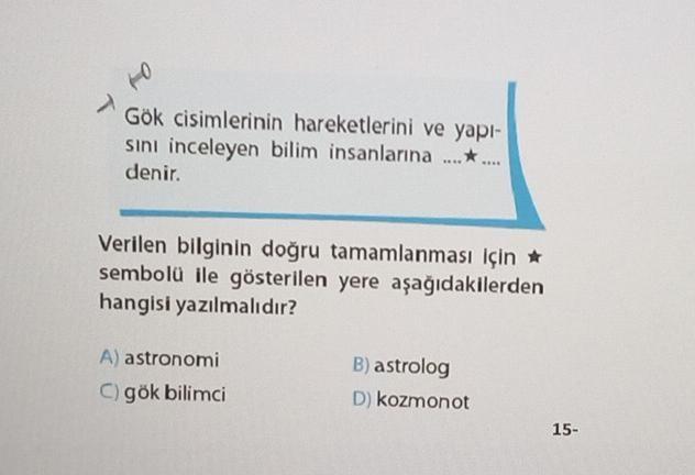 to
Gök cisimlerinin hareketlerini ve yapı-
sını inceleyen bilim insanlarına ........
denir.
Verilen bilginin doğru tamamlanması için ★
sembolü ile gösterilen yere aşağıdakilerden
hangisi yazılmalıdır?
A) astronomi
C) gök bilimci
B) astrolog
D) kozmonot
15-