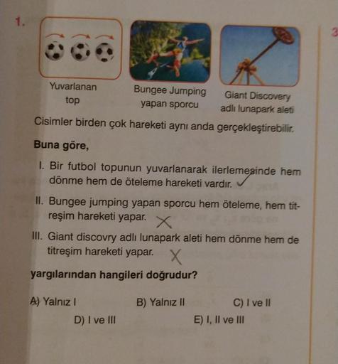 1.
Yuvarlanan
top
Giant Discovery
adlı lunapark aleti
Cisimler birden çok hareketi aynı anda gerçekleştirebilir.
Buna göre,
1. Bir futbol topunun yuvarlanarak ilerlemesinde hem
dönme hem de öteleme hareketi vardır.
Bungee Jumping
yapan sporcu
II. Bungee ju