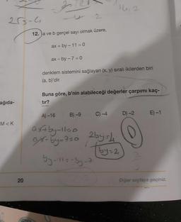 255-4
ağıda-
M<K
20
2
12.a ve b gerçel sayı olmak üzere,
ax + by - 11 = 0
ax-by- 7 = 0
2
A)-16
denklem sistemini sağlayan (x, y) sıralı ikilerden biri
(a, b)'dir.
Buna göre, b'nin alabileceği değerler çarpımı kaç-
tır?
B)-9
14,2
C) -4
D) -2
ax+by-110
axx-by-750 255-4₁
by=2
by-115-by-2
O
dl
E)-1
Diğer sayfaya geçiniz.