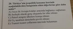 20. Türkiye'nin jeopolitik konumu üzerinde
aşağıdakilerden hangisinin etkisi diğerlerine göre daha
azdır?
A) Asya ile Avrupa kıtaları arasında bağlantıyı sağlaması
B) Jeolojik olarak genç oluşumlu bir ülke olması
C) Petrol zengini ülkelere komşu olması
D) Üç tarafının denizlerle çevrili olması
E) Transit ticaret yollarının üzerinde bulunması