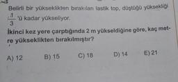 Belirli bir yükseklikten bırakılan lastik top, düştüğü yüksekliği
1
3
'ü kadar yükseliyor.
İkinci kez yere çarptığında 2 m yükseldiğine göre, kaç met-
re yükseklikten bırakılmıştır?
A) 12
B) 15
C) 18
D) 14
E) 21