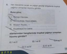 5.
Her mevsimin sıcak ve yağışlı geçtiği bölgelerde tropikal
yağmur ormanlan biyomu görülür.
Buna göre;
1. Kongo Havzası,
II. Güneydoğu Asya adaları,
III. Muson Asyası,
Avustralya'nın batısı
alanlarından hangilerinde tropikal yağmur ormanları
biyomu görülür?
A) I ve II
AFYA
D) II ve IV
B) I ve III
E) III ve IV
Cve III
19