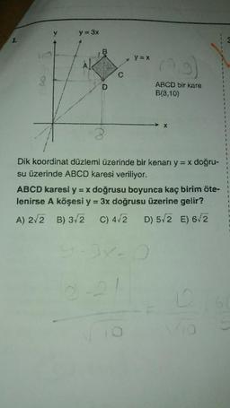 1.
8
V
y = 3x
D
C
y=x
ABCD bir kare
B(3,10)
X
Dik koordinat düzlemi üzerinde bir kenarı y = x doğru-
su üzerinde ABCD karesi veriliyor.
ABCD karesi y = x doğrusu boyunca kaç birim öte-
lenirse A köşesi y = 3x doğrusu üzerine gelir?
A) 2√2 B) 3√2 C) 4/2 D) 5/2 E) 6/2
+
F
1
F
F