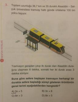 NEWTON YAYINLARI
3. Toplam uzunluğu 36,7 km ve 35 duraklı Alaaddin - Sel-
çuk Üniversitesi tramvay hattı günde ortalama 100 bin
yolcu taşıyor.
Tramvayın garajdan çıkıp ilk durak olan Alaaddin dura-
ğına ulaşması 8 dakika, sonraki her iki durak arası 3
dakika sürüyor.
Buna göre sefere başlayan tramvayın herhangi bir
durakta sefere başladığı süreyi gösteren örüntünün
genel terimi aşağıdakilerden hangisidir?
A) 3n+ 5
C) 8n + 3
B) 3n+8
D) 8n + 5