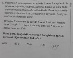 9. Pozitif bir A tam sayısı en az sayıda 1 veya 2 sayıları kul-
lanılarak; toplama, çıkarma, çarpma, bölme ve üslü ifade
işlemleri uygulanarak elde edilmektedir. Bu A sayısı elde
edilirken kullanılan 1 ve 2 sayılarının sayısına, A sayısı-
nın "zorluk derecesi" denir.
Örneğin, 7 sayısı en az sayıda 1 veya 2 rakamı kullanı-
larak 7 = 22+1 - 1 biçiminde elde edilir ve 7 sayısının
zorluk derecesi 4'tür.
Buna göre, aşağıdaki sayılardan hangisinin zorluk
derecesi diğerlerinden farklıdır?
A) 5
B) 6
C) 8
D) 9
E) 10
MEB