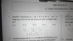 1. Analitik düzlemde ax + 3y + 6 = 0 ve x - 2y = 4
doğruları birbirlerine dik olduğuna göre, a değeri kaç-
2.
tır?
A) 1
B) 2
C) 3
of = 34
19
İMİ KOLEJİ
11. SINIF MATEMATİK 3. QUI
2/²/2/²01
D) 4
E) 6
Analitik düzlemde 2x + y = 8 doğrusu ile eksenler ara-
nin alanı kaç birimkaredir?
7. A(9, 2) ve
uzaklıktadı
Buna göre
A) -36
11=7
8. Analitik