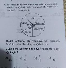 7. Bir mağaza belli bir miktar alışveriş yapan müşte-
rilerine aşağıdaki hedef tantasına atış yaptırarak
hediyeler vermektedir.
Tablet
A)
1
36
80°
B)
Ütü
Telefon
Hedef tahtasina atış yapmaya hak kazanan
Ece'nin isabetli bir atış yaptığı biliniyor.
24
70°
Buna göre Ece'nin bilgisayar kazanma olası-
lığı kaçtır?
TE
Bilgisayar
Televizyon
C)
18
17/2
D)