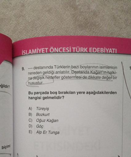 eğildir?
biçimi
İSLAMİYET ÖNCESİ TÜRK EDEBİYATI
9.
---- destanında Türklerin bazı boylarının isimlerinin
nereden geldiği anlatılır. Destanda Kağan'ın halkı-
na değişik hedefler göstermesi de dikkate değer bir
husustur.
Bu parçada boş bırakılan yere aşağıda