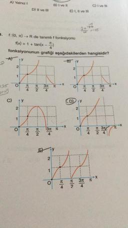 3.
A) Yalnız I
+46
C)
2
1
O
f: (0, π) →→ R de tanımlı f fonksiyonu
f(x) = 1 + tan(x - 2)
fonksiyonunun grafiği aşağıdakilerden hangisidir?
-A) Y
2
1
ty
O
T
D) II ve III
|H|4
TC
2
20
EN
B) I ve il
2
3r T
4
3π π
4
Ey
O
E) I, II ve Ill
X
TC
-B) ty
3-43
D) Y
2
2
HA
O
TC
T
2
1
2
24
1
TC
2
O
C) I ve Ill
#135
TC
4
A
3π π
4
3r
3T
24
X
TC