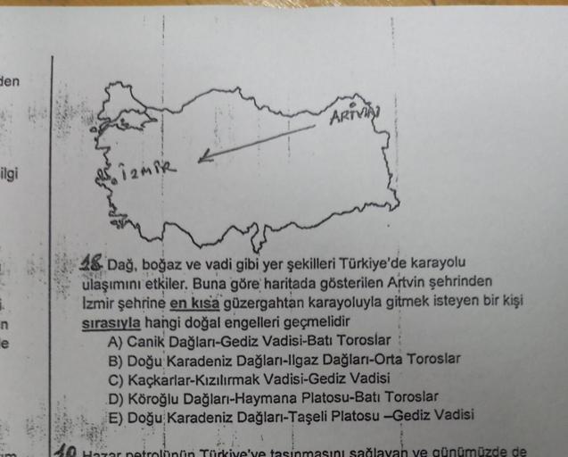 den
ilgi
1.
n
e
İZMİR
ARTVIAI
48 Dağ, boğaz ve vadi gibi yer şekilleri Türkiye'de karayolu
ulaşımını etkiler. Buna göre haritada gösterilen Artvin şehrinden
Izmir şehrine en kısa güzergahtan karayoluyla gitmek isteyen bir kişi
sırasıyla hangi doğal engelle
