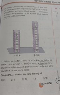 27. Üst üste konulmuş özdeş kutulardan oluşan 1. ve 2. blok
taki kutular yukarıdan aşağıya sırasıyla 6'nin ve 4'ün ardı
dirilmiştir. Bu bloklardaki her bir kutunun içinde kutunun
şık pozitif tam sayı katları olacak şekilde
numarası kadar bilye vardır.
numaralan-
6
12
18
***
OSYMYDE ÇIKMIŞ SORULAR
48
1. blok
8
12
48
2. blok
1. bloktan en üstteki 7 kutu ve 2. bloktan en üstteki bir
miktar kutu alınıyor. 1. blokfan alınan kutulardaki bilye
sayılarının ortalaması, 2. bloktan alınan kutulardaki bilye
sayılarının ortalamasına eşittir.
Buna göre, 2. bloktan kaç kutu alınmıştır?
A) 8
B) 9
C) 10
D) 11 E) 12
(2019-MSU)
29.
YAYINLARI
ORIJINAL