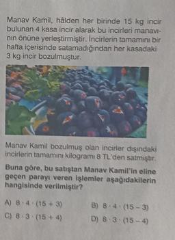 Manav Kamil, hâlden her birinde 15 kg incir
bulunan 4 kasa incir alarak bu incirleri manavi-
nın önüne yerleştirmiştir. İncirlerin tamamını bir
hafta içerisinde satamadığından her kasadaki
3 kg incir bozulmuştur.
Manav Kamil bozulmuş olan incirler dışındaki
incirlerin tamamını kilogramı 8 TL'den satmıştır.
Buna göre, bu satıştan Manav Kamil'in eline
geçen parayı veren işlemler aşağıdakilerin
hangisinde verilmiştir?
A) 8.4 (15+3)
C) 8.3 (15+4)
B) 8-4 (15-3)
D) 8-3 (15-4)