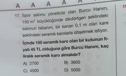 AAA
A
17. Spor salonu yöneticisi olan Burcu Hanım,
150 m² büyüklüğünde dikdörtgen şeklindeki
salonun tabanını, bir kenarı 0,1 m olan kare
şeklindeki seramik karolarla döşetmek istiyor.
İçinde 150 seramik karo olan bir kutunun fi-
yatı 45 TL olduğuna göre Burcu Hanım, kaç
liralık seramik karo almalıdır?
A) 2700
C) 4500
E31
ar
B) 3600
D) 5000 oor
(GD) 5000
(A
19