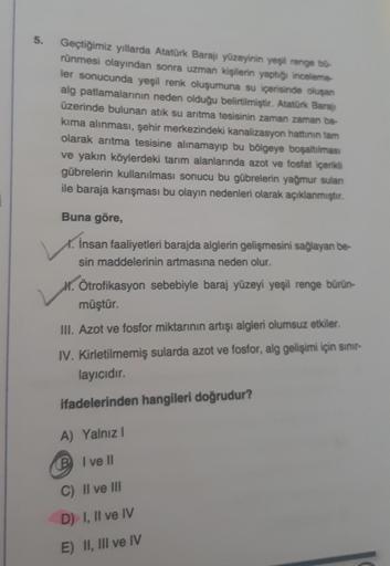 5.
Geçtiğimiz yıllarda Atatürk Barajı yüzeyinin yeşil renge bü-
rünmesi olayından sonra uzman kişilerin yaptığı inceleme-
ler sonucunda yeşil renk oluşumuna su içerisinde oluşan
alg patlamalarının neden olduğu belirtilmiştir. Atatürk Barajı
üzerinde buluna