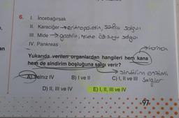 1,
an
6. 1. İncebağırsak
safra salgısı
II. Karaciğer eritropoietin,
III. Mide →gastrin, mide ôf suyu salgısı
IV. Pankreas
Yukarıda verilen organlardan hangileri hem kana
hem de sindirim boşluğuna salgı verir?
A) Yalnız IV
B) I ve II
D) II, III ve IV
sindirim enzimi
Salgıler
C) I, II ve III
horma
E) I, II, III ve IV
97