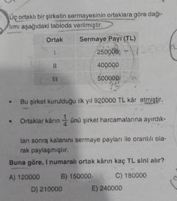 Üç ortaklı bir şirketin sermayesinin ortaklara göre dağı-
limi aşağıdaki tabloda verilmiştir.
Ortak
1
A) 120000
11
|||
Sermaye Payı (TL)
250000-12000
Bu şirket kurulduğu ilk yıl 920000 TL kâr etmiştir.
D) 210000
400000
500000
• Ortaklar kârın ünü şirket harcamalarına ayırdık-
tan sonra kalanını sermaye payları ile orantılı ola-
rak paylaşmıştır.
Buna göre, I numaralı ortak kârın kaç TL sini alır?
B) 150000
C) 180000
E) 240000