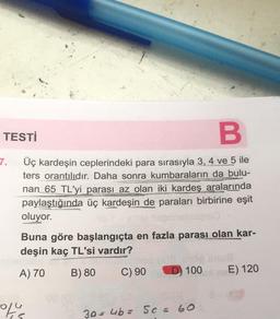 TESTİ
B
Üç kardeşin ceplerindeki para sırasıyla 3, 4 ve 5 ile
ters orantılıdır. Daha sonra kumbaraların da bulu-
nan 65 TL'yi parası az olan iki kardeş aralarında
paylaştığında üç kardeşin de paraları birbirine eşit
oluyor.
7.
Buna göre başlangıçta en fazla parası olan kar-
deşin kaç TL'si vardır?
A) 70
B) 80
C) 90 D) 100
of s
30-
5
4b = 5c = 60
E) 120