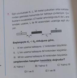 7. Eşit uzunluktaki K, L, M metal çubukları orta noktala-
rından şekildeki konumda bir tahtaya çivileniyor. Çu-
bukların sıcaklıkları AT kadar artırıldığında K ile Lara-
sındaki uzaklık, L ile M arasındaki uzaklığa eşit olu-
yor.
K
●
d₂
Başlangıçta d₁ < d₂ olduğuna göre,
1.
K'nin uzama katsayısı, L'ninkinden büyüktür.
II. L'nin uzama katsayısı M'ninkinden küçüktür.
III. M'nin uzama katsayısı K'ninkinden büyüktür.
yargılarından hangileri kesinlikle doğrudur?
A) Yalnız I
B) Yalnız II
C) Yalnız III
D) I ve II
M
E) I ve III