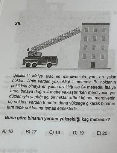 36.
A) 16
A
AZZZZZZZZZZZZZ
nin Şekildeki itfaiye aracının merdiveninin yere en yakın
noktası A'nin yerden yüksekliği 1 metredir. Bu noktanın
eni şekildeki binaya en yakın uzaklığı ise 24 metredir. İtfaiye
aracı binaya doğru 4 metre yaklaştırırken merdiveni