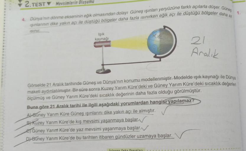 2. TEST Mevsimlerin Oluşumu
4. Dünya'nın dönme ekseninin eğik olmasından dolayı Güneş ışınları yeryüzüne farklı açılarla düşer. Güneş
Işınlarının dike yakın açı ile düştüğü bölgeler daha fazla ısınırken eğik açı ile düştüğü bölgeler daha az
ISınır
Işık
kay