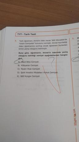 4.
TYT - Tarih Testi
Tarih öğretmeni, Ahmet'e ödev olarak "Milli Mücadele'de
Yararlı Cemiyetler konusunu vermiştir. Ahmet hazırladığı
ödevi öğretmenine sunmuş ancak öğretmeni bunlardan
birinin yanlış olduğunu belirtmiştir.
Buna göre, öğretmenin, Ahmet'in ödevinde yanlış
olduğunu belirttiği cemiyet aşağıdakilerden hangisi-
dir2
A) Mavri Mira Cemiyeti
B) Kilikyalılar Cemiyeti
C) Redd-i lihak Cemiyeti
D) Şarki Anadolu Müdafaa-i Hukuk Cemiyeti
E) Milli Kongre Cemiyeti
5.
BENİM HOCAM
At
m
ÇA
A
E