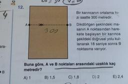 4
ara-
B
Ac
12.
A
300
B
B) 1,5
Bir karıncanın ortalama hi-
zı saatte 300 metredir.
Dikdörtgen şeklindeki ma-
sanın A noktasından hare-
kete başlayan bir karınca
şekildeki doğrusal yolu kul-
lanarak 18 saniye sonra B
noktasına varıyor.
Buna göre, A ve B noktaları arasındaki uzaklık kaç
metredir?
A) 1
C) 1,8
D) 2 E) 2,4