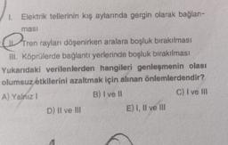 1. Elektrik tellerinin kış aylarında gergin olarak bağlan-
ması
Tren
Tren
rayları döşenirken aralara boşluk bırakılması
III. Köprülerde bağlantı yerlerinde boşluk bırakılması
Yukarıdaki verilenlerden hangileri genleşmenin olası
olumsuz etkilerini azaltmak için alınan önlemlerdendir?
A) Yalnız 1
B) I ve II
C) I ve III
D) II ve III
E) I, II ve III