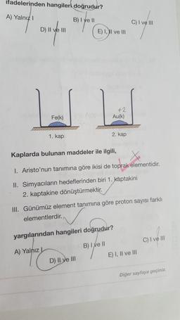 ifadelerinden hangileri doğrudur?
A) Yalnız I
B) I ve II
D) II ve III
Fe(k)
1. kap
E) I, II ve III
+2
Au(k)
2. kap
D) II ve III
Kaplarda bulunan maddeler ile ilgili,
I. Aristo'nun tanımına göre ikisi de toprak elementidir.
II. Simyacıların hedeflerinden biri 1. kaptakini
2. kaptakine dönüştürmektir.
C) I ve III
III. Günümüz element tanımına göre proton sayısı farklı
elementlerdir.
yargılarından hangileri doğrudur?
A) Yalnız
B) I ve II
E) I, II ve III
C) I ve III
Diğer sayfaya geçiniz.