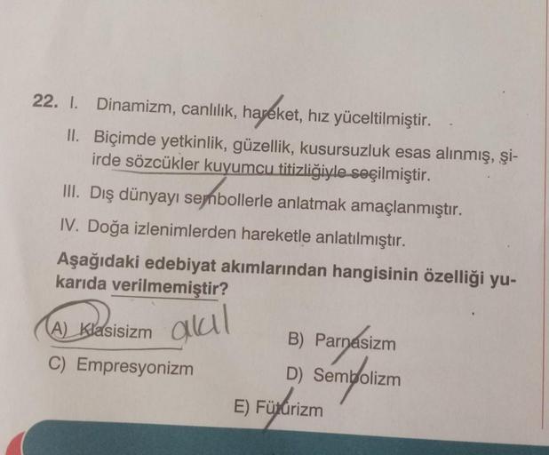 22. 1. Dinamizm, canlılık, hareket, hız yüceltilmiştir.
II. Biçimde yetkinlik, güzellik, kusursuzluk esas alınmış, şi-
irde sözcükler kuyumcu titizliğiyle seçilmiştir.
III. Dış dünyayı sembollerle anlatmak amaçlanmıştır.
IV. Doğa izlenimlerden hareketle an