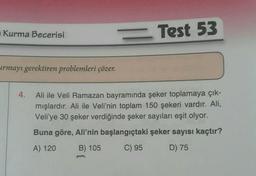 Kurma Becerisi
urmayı gerektiren problemleri çözer.
= Test 53
4. Ali ile Veli Ramazan bayramında şeker toplamaya çık-
mışlardır. Ali ile Veli'nin toplam 150 şekeri vardır. Ali,
Veli'ye 30 şeker verdiğinde şeker sayıları eşit olyor.
Buna göre, Ali'nin başlangıçtaki şeker sayısı kaçtır?
A) 120
B) 105
C) 95
D) 75