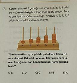 7.
Kerem, elindeki 5 çubuğa sırasıyla 1, 2, 3, 4, 5 adet
boncuğu şekildeki gibi soldan sağa doğru takıyor. Son-
ra aynı işlemi sağdan sola doğru sırasıyla 1, 2, 3, 4, 5
adet olacak şekilde devam ettiriyor.
takar?
A
A) E
B
Tüm boncukları aynı şekilde çubuklara takan Ke-
rem elindeki 186 adet boncuğu takma işlemini ta-
mamlandığında, son boncuğu hangi harfli çubuğa
B) D
CD
E
C) C
D) B
E) A