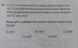 18. A TL, 6 ve 8 yaşlarındaki iki kardeşe yaşları ile doğru oran-
tılı, 12 yaşındaki kardeşe ise yaşı ile ters orantılı olacak şe-
kilde paylaştırıldığında ortanca kardeş en küçük kardeşten
552 TL fazla alıyor.
Buna göre, paylaştırılan paranın tamamı olan A kaç
TL'dir?
A) 2847
D) 3887
B) 2980
E) 3685
C) 3380