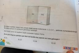 2.
njes
34
Sol
****
Sağ
Bir kitabın sayfaları kapak hariç ardışık doğal sayılar kullanılarak 1, 2, 3, 4 ... şeklinde numaralandırılmıştır.
Bu kitabın ardışık iki sayfasının görüntüsü verilmiştir.
nebion algo
Açık olarak verilen iki sayfanın sayfa numaraları toplamı 105'tir.
Buna göre kitap bu şekilde açık iken sol tarafta kaç yaprak üst üste gelmiştir?
A) 13
B) 25
C) 26
D) 52
FENOMEN
a
5.