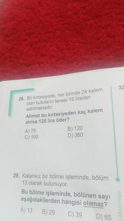 28. Bir kırtasiyede, her birinde 24 kalem
olan kutuların tanesi 15 liradan
satılmaktadır.
Ahmet bu kırtasiyeden kaç kalem
alırsa 120 lira öder?
A) 75
C) 192
B) 120
D) 360
29. Kalansız bir bölme işleminde, bölüm
13 olarak bulunuyor.
Bu bölme işleminde, bölünen sayı
aşağıdakilerden hangisi olamaz?
A) 13
B) 29
C) 39
D) 65
32
Müdürlüğü