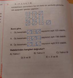 un
ak
le
3-
7-
/benimhocam
3.
A = {1, 2, 3, 6, 7, 8)
kümesindeki elemanların her biri farklı bir sembolle gösterile-
rek aşağıdaki işlemler yapılıyor.
8+8=0
7x7-8
Buna göre,
1. Üç basamaklı
---
ZE
●
II. Üç basamaklı
III. Üç basamaklı
ifadelerinden hangileri doğrudur?
A) Yalnız I
B) Yalnız II
D) II ve III
sayısının eşiti 123 olabilir.
E
0
sayısının eşiti 736 olabilir.
sayısının eşiti 813 olabilir.
C) Yalnız III
E) I, II ve III