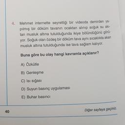 40
4.
Mehmet internette seyrettiği bir videoda demirden ya-
pılmış bir döküm tavanın ocaktan alınıp soğuk su akı-
tan musluk altına tutulduğunda ikiye bölündüğünü görü-
yor. Soğuk olan özdeş bir döküm tava aynı sıcaklıkta akan
musluk altına tutulduğunda ise tava sağlam kalıyor.
Buna göre bu olay hangi kavramla açıklanır?
A) Özkütle
B) Genleşme
C) Isı sığası
D) Suyun basınç uygulaması
E) Buhar basıncı
Diğer sayfaya geçiniz.