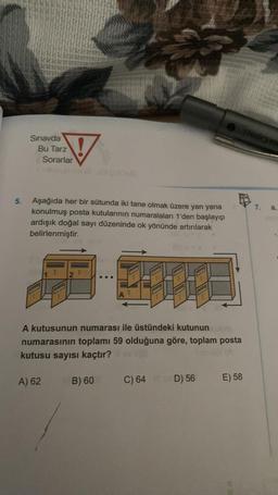 5.
Sınavda
Bu Tarz
Sorarlar
Aşağıda her bir sütunda iki tane olmak üzere yan yana
konulmuş posta kutularının numaralaları 1'den başlayıp
ardışık doğal sayı düzeninde ok yönünde artırılarak
belirlenmiştir.
A kutusunun numarası ile üstündeki kutunun
numarasının toplamı 59 olduğuna göre, toplam posta
kutusu sayısı kaçtır?
A) 62
B) 60
C) 64 D) 56
E) 58
SYS
a,