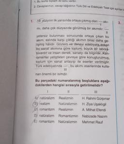 1.
1. Bu testte toplam 30 soru vardır.
2. Cevaplarınızı, cevap kâğıdının Türk Dili ve Edebiyatı Testi için ayrılan H
19. yüzyılın ilk yarısında ortaya çıkmış olan ----
akı-
mı, daha çok düzyazıda görülmüş bir akımdır.'
11
yetersiz bulunması sonucunda ortaya çıkan bu
akım, aslında karşı çıktığı akımın biraz daha ge-
lişmiş hâlidir. Gözlem ve deneyi edebiyatą sokan
bu sanat akımına göre toplum, büyük bir labora-
tuvardır ve insan denek, sanatçı da bilgindir. Kah-
ramanlar yetiştikleri çevreye göre konuşturulmuş,
toplum için sanat anlayışı ile eserler verilmiştir.
Türk edebiyatında ----, bu akımı eserlerinde kulla-
nan önemli bir isimdir.
Bu parçadaki numaralanmış boşluklara aşağı-
dakilerden hangisi sırasıyla getirilmelidir?
1
||
A natūralizm Realizmin
BY realizm
C) romantizm
D) natūralizm Romantizmin
Nabizade Nazım
E) romantizm Natüralizmin Mehmet Rauf
Natüralizmin
Realizmin
H. Rahmi Gürpınar
H. Ziya Uşaklıgil
A. Mithat Efendi
3.