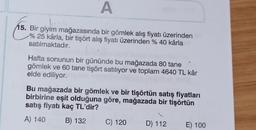 A
15. Bir giyim mağazasında bir gömlek alış fiyatı üzerinden
% 25 kârla, bir tişört alış fiyatı üzerinden % 40 kârla
satılmaktadır.
Hafta sonunun bir gününde bu mağazada 80 tane
gömlek ve 60 tane tişört satılıyor ve toplam 4640 TL kâr
elde ediliyor.
Bu mağazada bir gömlek ve bir tişörtün satış fiyatları
birbirine eşit olduğuna göre, mağazada bir tişörtün
satış fiyatı kaç TL'dir?
A) 140
B) 132
C) 120
D) 112
E) 100