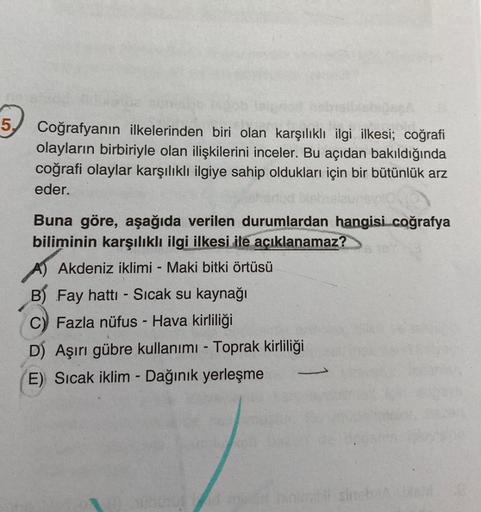 5.
Coğrafyanın ilkelerinden biri olan karşılıklı ilgi ilkesi; coğrafi
olayların birbiriyle olan ilişkilerini inceler. Bu açıdan bakıldığında
coğrafi olaylar karşılıklı ilgiye sahip oldukları için bir bütünlük arz
eder.
Buna göre, aşağıda verilen durumlarda