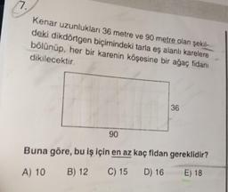 Kenar uzunlukları 36 metre ve 90 metre olan şekil-
deki dikdörtgen biçimindeki tarla eş alanlı karelere
bölünüp, her bir karenin köşesine bir ağaç fidanı
dikilecektir.
90
36
Buna göre, bu iş için en az kaç fidan gereklidir?
A) 10
B) 12
C) 15 D) 16
E) 18