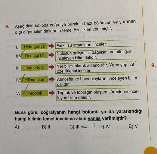 6. Aşağıdaki tabloda coğrafya biliminin bazı bölümleri ve yararlan-
dığı diğer bilim dallarının temel özellikleri verilmiştir.
1. Hidrografya
II.V Demografi
III. Jeomorfoloji
IV. Klimatoloji
V.
Pedoloji
Farklı su ortamlarını inceler.
Nüfusun gelişimini, da