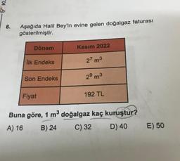 8.
Aşağıda Halil Bey'in evine gelen doğalgaz faturası
gösterilmiştir.
Dönem
İlk Endeks
Son Endeks
Fiyat
Kasım 2022
27 m³
29 m³
192 TL
Buna göre, 1 m³ doğalgaz kaç kuruştur?
A) 16
B) 24
C) 32
D) 40
E) 50