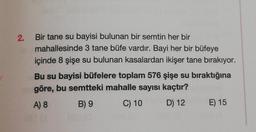 2.
Bir tane su bayisi bulunan bir semtin her bir
mahallesinde 3 tane büfe vardır. Bayi her bir büfeye
içinde 8 şişe su bulunan kasalardan ikişer tane bırakıyor.
Bu su bayisi büfelere toplam 576 şişe su bıraktığına
göre, bu semtteki mahalle sayısı kaçtır?
A) 8
B) 9
C) 10
D) 12
E) 15