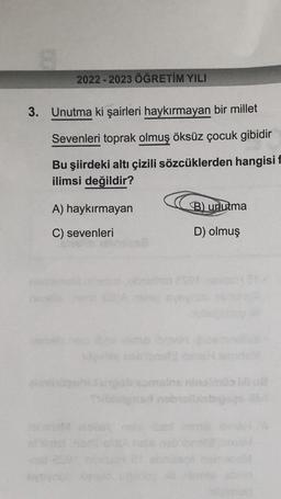 2022 2023 ÖĞRETİM YILI
3. Unutma ki şairleri haykırmayan bir millet
Sevenleri toprak olmuş öksüz çocuk gibidir
Bu şiirdeki altı çizili sözcüklerden hangisi f
ilimsi değildir?
A) haykırmayan
C) sevenleri
B) unutma
D) olmuş
job somsins
Thiblelgrad nobisibisbigses